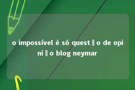 o impossível é só questão de opinião blog neymar