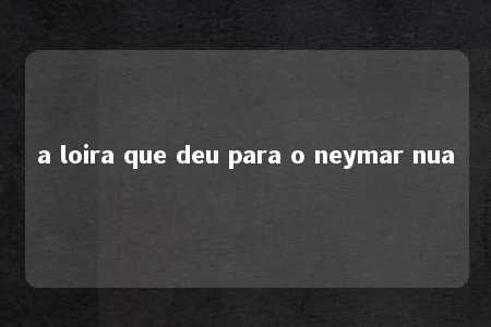 a loira que deu para o neymar nua