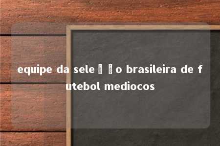 equipe da seleção brasileira de futebol mediocos