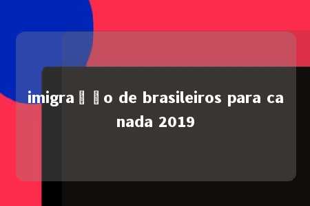 imigração de brasileiros para canada 2019