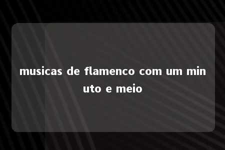 musicas de flamenco com um minuto e meio