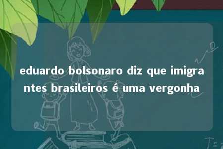 eduardo bolsonaro diz que imigrantes brasileiros é uma vergonha