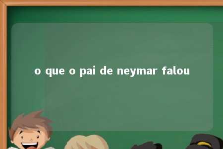 o que o pai de neymar falou