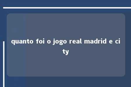 quanto foi o jogo real madrid e city