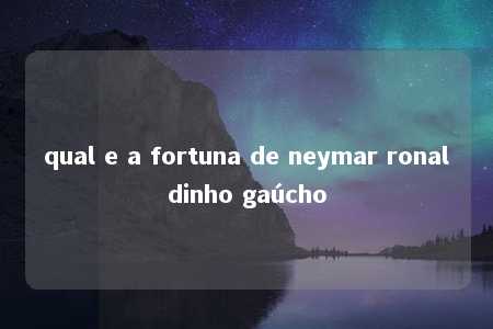 qual e a fortuna de neymar ronaldinho gaúcho