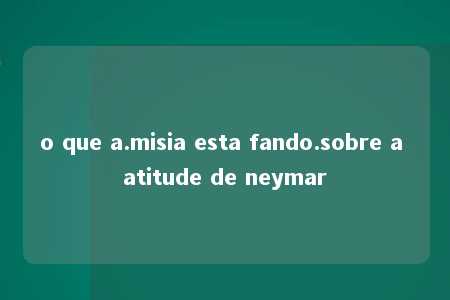 o que a.misia esta fando.sobre a atitude de neymar