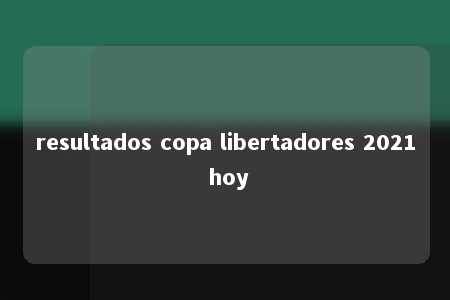 resultados copa libertadores 2021 hoy