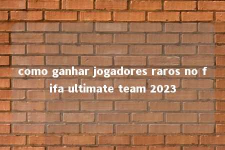 como ganhar jogadores raros no fifa ultimate team 2023