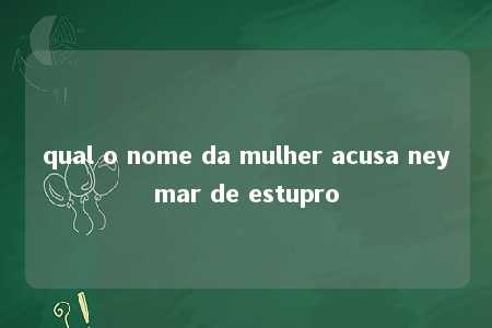 qual o nome da mulher acusa neymar de estupro