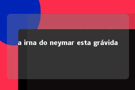 a irna do neymar esta grávida