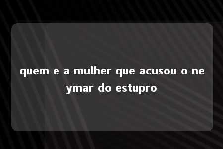 quem e a mulher que acusou o neymar do estupro