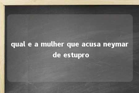 qual e a mulher que acusa neymar de estupro