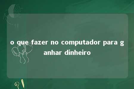 o que fazer no computador para ganhar dinheiro