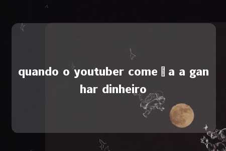 quando o youtuber começa a ganhar dinheiro