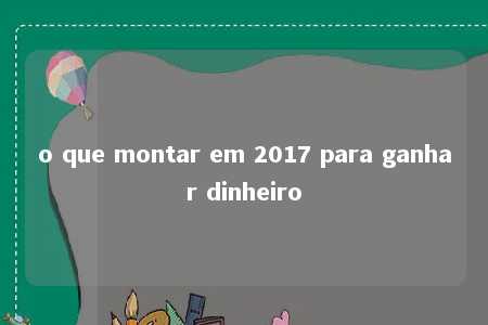 o que montar em 2017 para ganhar dinheiro