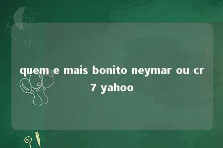 quem e mais bonito neymar ou cr7 yahoo