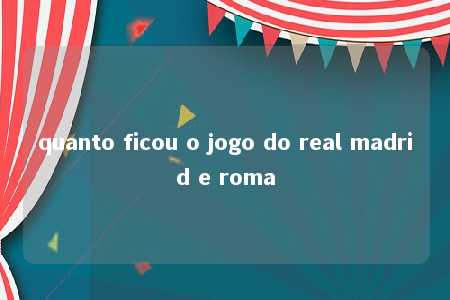 quanto ficou o jogo do real madrid e roma