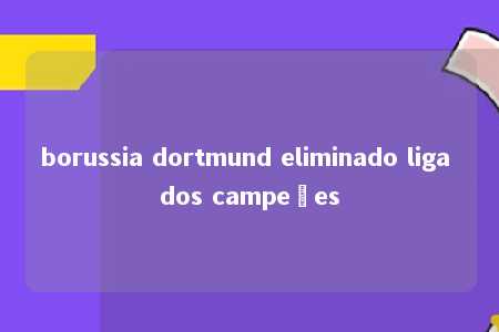 borussia dortmund eliminado liga dos campeões