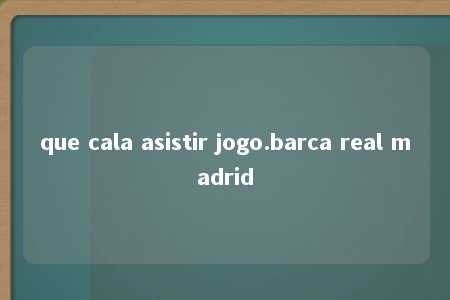 que cala asistir jogo.barca real madrid