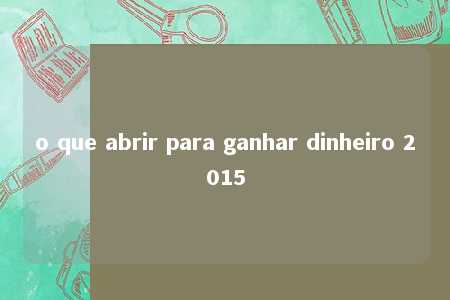 o que abrir para ganhar dinheiro 2015