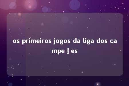 os primeiros jogos da liga dos campeões