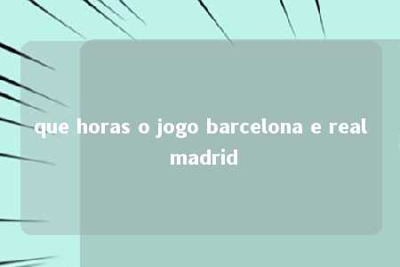 que horas o jogo barcelona e real madrid