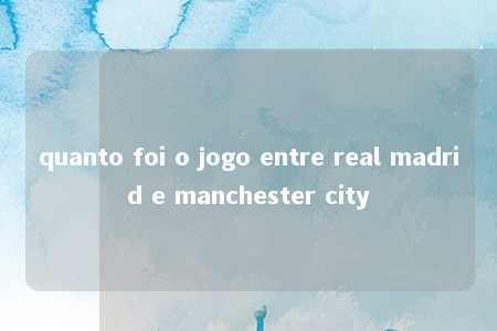 quanto foi o jogo entre real madrid e manchester city