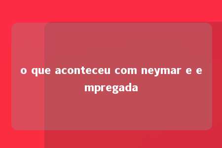 o que aconteceu com neymar e empregada