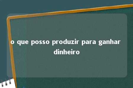 o que posso produzir para ganhar dinheiro