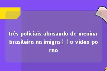 três policiais abusando de menina brasileira na imigração vídeo porno