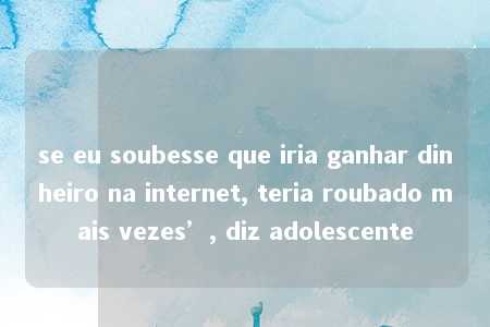 se eu soubesse que iria ganhar dinheiro na internet, teria roubado mais vezes’, diz adolescente