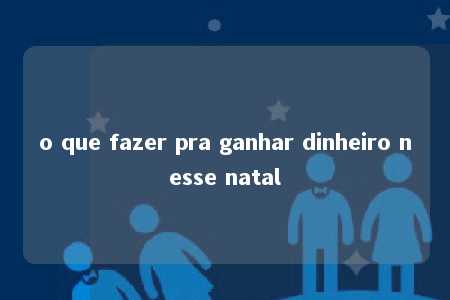 o que fazer pra ganhar dinheiro nesse natal