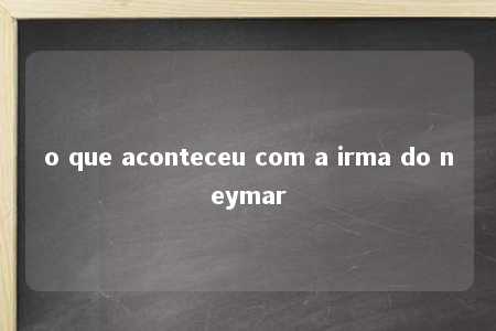 o que aconteceu com a irma do neymar