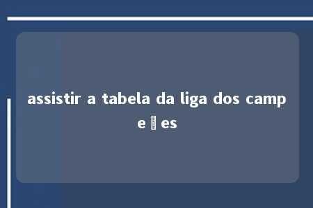 assistir a tabela da liga dos campeões