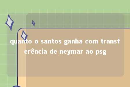 quanto o santos ganha com transferência de neymar ao psg