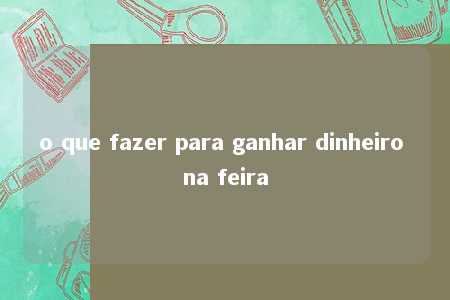 o que fazer para ganhar dinheiro na feira