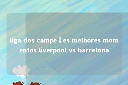 liga dos campeões melhores momentos liverpool vs barcelona