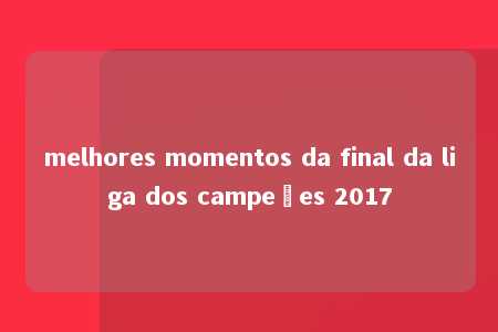 melhores momentos da final da liga dos campeões 2017