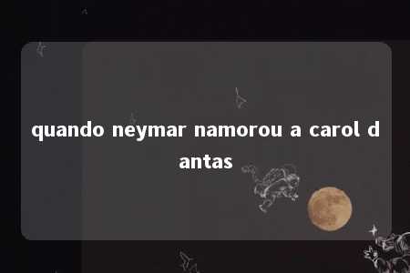 quando neymar namorou a carol dantas