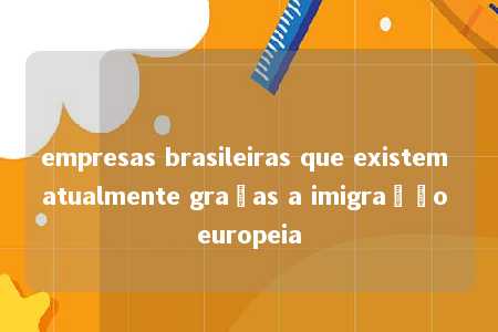 empresas brasileiras que existem atualmente graças a imigração europeia