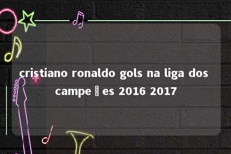 cristiano ronaldo gols na liga dos campeões 2016 2017