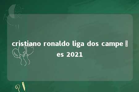 cristiano ronaldo liga dos campeões 2021