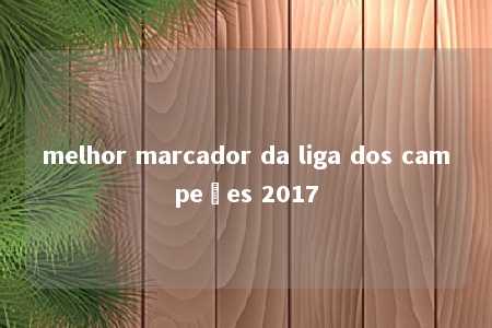 melhor marcador da liga dos campeões 2017