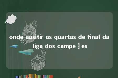 onde aasitir as quartas de final da liga dos campeões