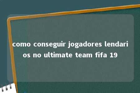 como conseguir jogadores lendarios no ultimate team fifa 19