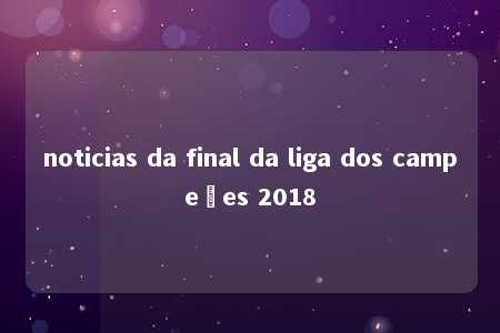 noticias da final da liga dos campeões 2018