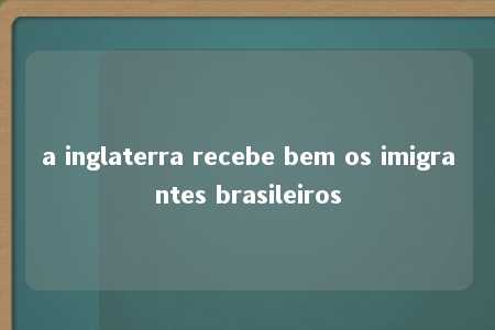 a inglaterra recebe bem os imigrantes brasileiros