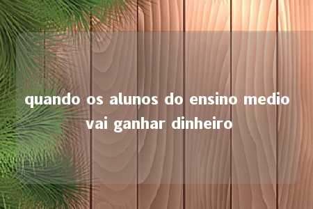 quando os alunos do ensino medio vai ganhar dinheiro