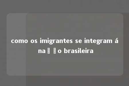 como os imigrantes se integram á nação brasileira