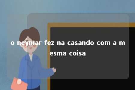 o neymar fez na casando com a mesma coisa